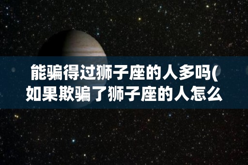 能骗得过狮子座的人多吗(如果欺骗了狮子座的人怎么办)