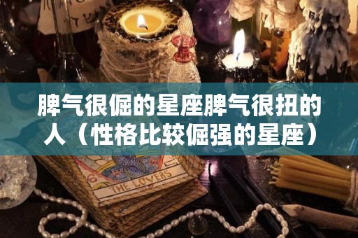 脾气很倔的星座脾气很扭的人（性格比较倔强的星座）