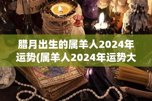 腊月出生的属羊人2024年运势(属羊人2024年运势大揭秘！)