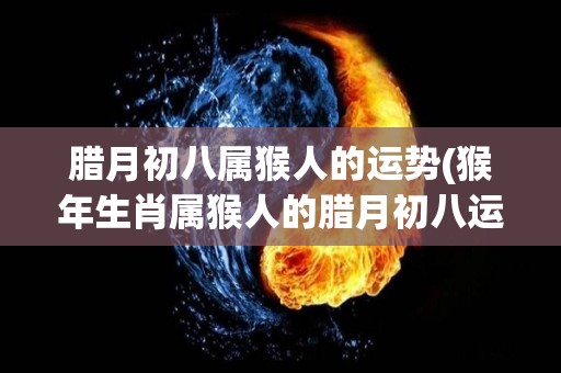 腊月初八属猴人的运势(猴年生肖属猴人的腊月初八运势解析)