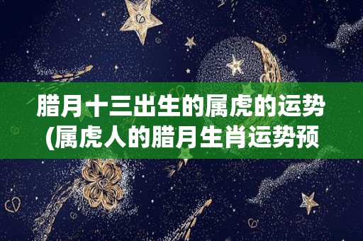 腊月十三出生的属虎的运势(属虎人的腊月生肖运势预测)