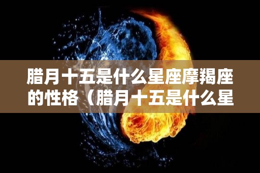 腊月十五是什么星座摩羯座的性格（腊月十五是什么星座摩羯座的性格呢）
