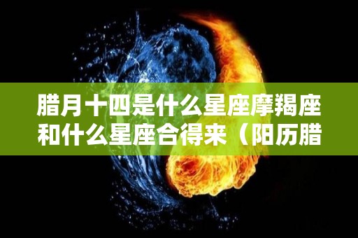 腊月十四是什么星座摩羯座和什么星座合得来（阳历腊月十四是什么星座）