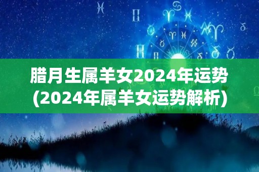 腊月生属羊女2024年运势(2024年属羊女运势解析)