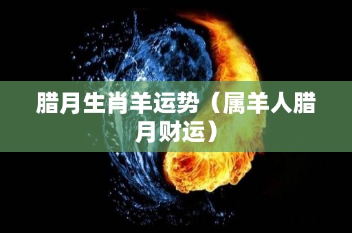腊月生肖羊运势（属羊人腊月财运）