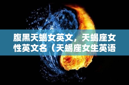 腹黑天蝎女英文，天蝎座女性英文名（天蝎座女生英语名字）
