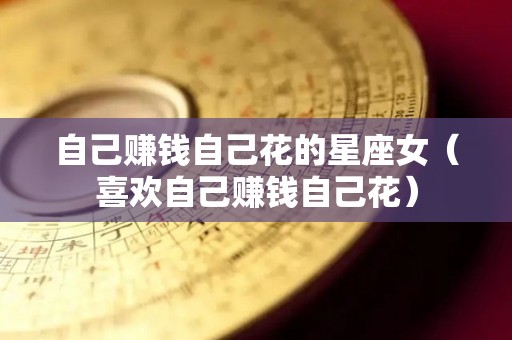 自己赚钱自己花的星座女（喜欢自己赚钱自己花）