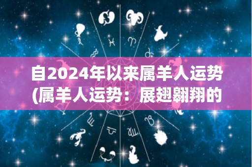 自2024年以来属羊人运势(属羊人运势：展翅翱翔的2021年)