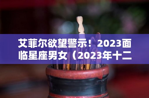 艾菲尔欲望警示！2023面临星座男女（2023年十二星座）