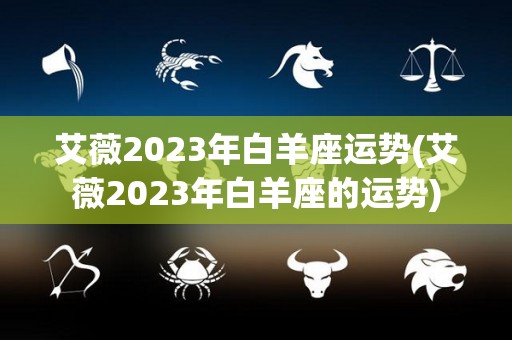 艾薇2023年白羊座运势(艾薇2023年白羊座的运势)