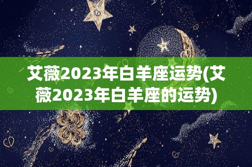 艾薇2023年白羊座运势(艾薇2023年白羊座的运势)