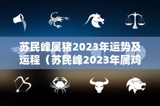 苏民峰属猪2023年运势及运程（苏民峰2023年属鸡）