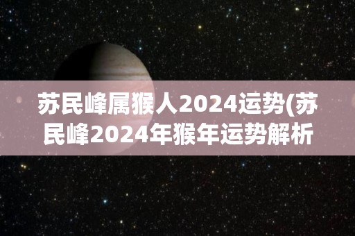 苏民峰属猴人2024运势(苏民峰2024年猴年运势解析)