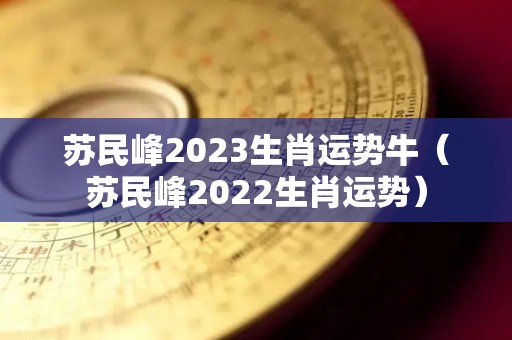 苏民峰2023生肖运势牛（苏民峰2022生肖运势）