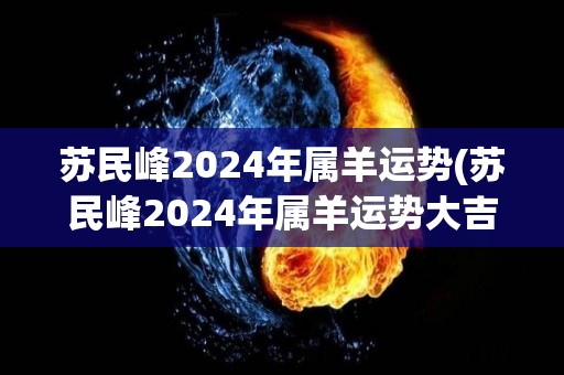 苏民峰2024年属羊运势(苏民峰2024年属羊运势大吉大利)