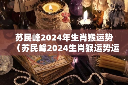 苏民峰2024年生肖猴运势（苏民峰2024生肖猴运势运程）