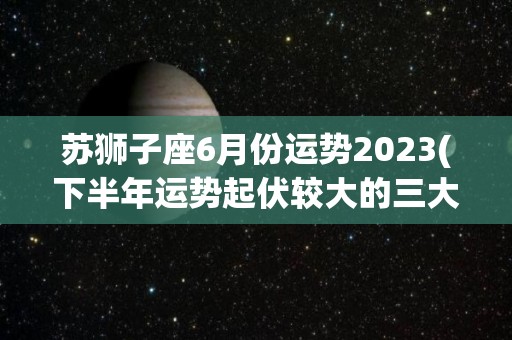 苏狮子座6月份运势2023(下半年运势起伏较大的三大星座)