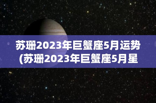 苏珊2023年巨蟹座5月运势(苏珊2023年巨蟹座5月星座运势)