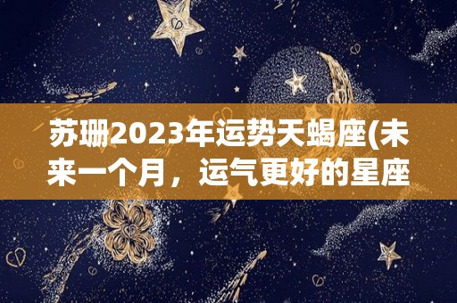 苏珊2023年运势天蝎座(未来一个月，运气更好的星座，天蝎座2023年，你们的运势更好)