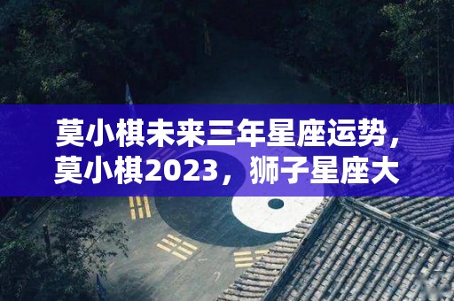 莫小棋未来三年星座运势，莫小棋2023，狮子星座大预言