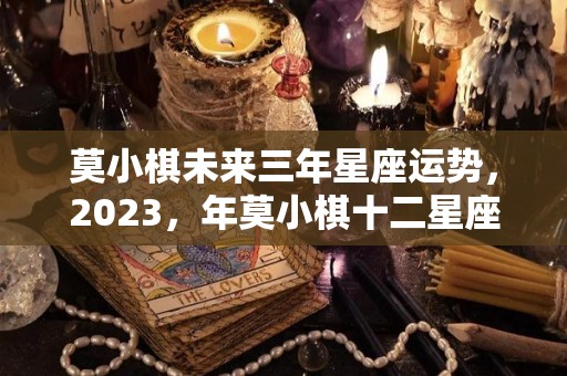 莫小棋未来三年星座运势，2023，年莫小棋十二星座运势