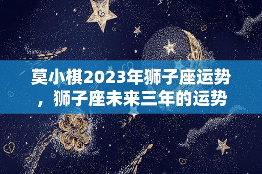莫小棋2023年狮子座运势，狮子座未来三年的运势