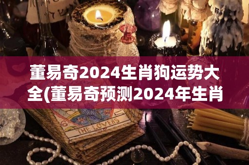 董易奇2024生肖狗运势大全(董易奇预测2024年生肖狗运势详解)