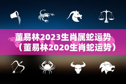 董易林2023生肖属蛇运势（董易林2020生肖蛇运势）