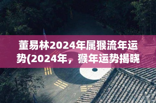 董易林2024年属猴流年运势(2024年，猴年运势揭晓！)