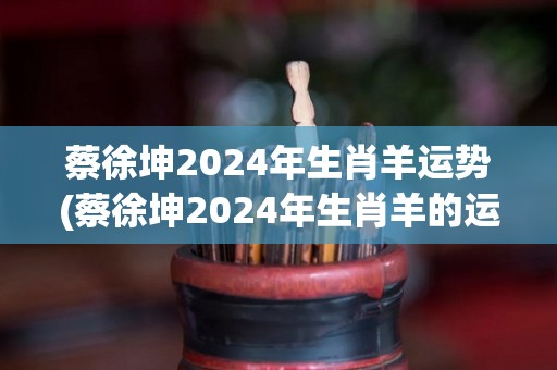 蔡徐坤2024年生肖羊运势(蔡徐坤2024年生肖羊的运势预测)