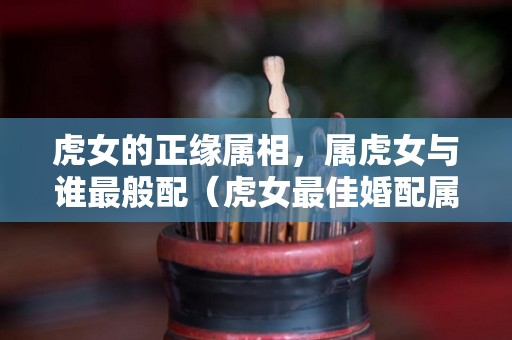虎女的正缘属相，属虎女与谁最般配（虎女最佳婚配属相）