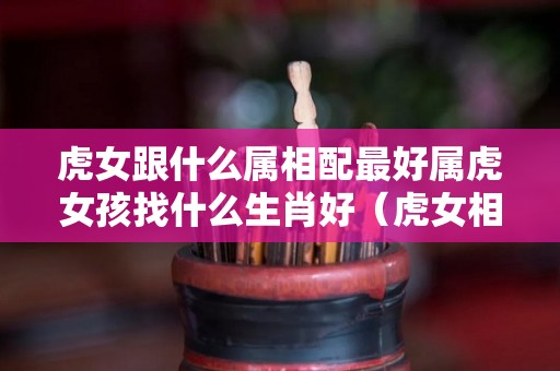 虎女跟什么属相配最好属虎女孩找什么生肖好（虎女相配哪个属性好）