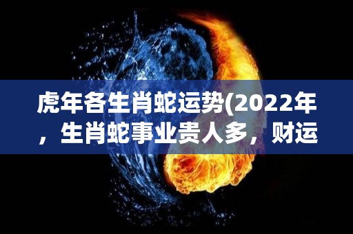 虎年各生肖蛇运势(2022年，生肖蛇事业贵人多，财运稳定，健康注意保养)