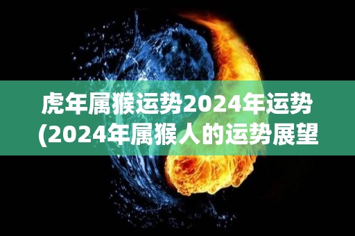 虎年属猴运势2024年运势(2024年属猴人的运势展望)