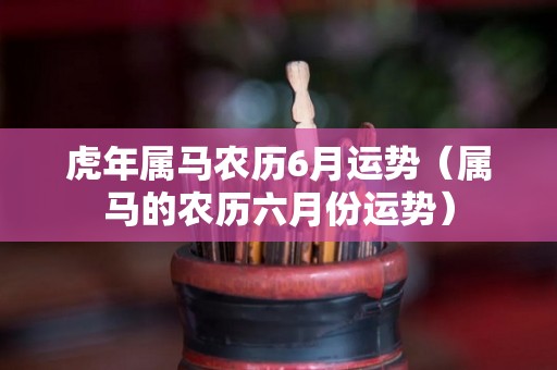虎年属马农历6月运势（属马的农历六月份运势）
