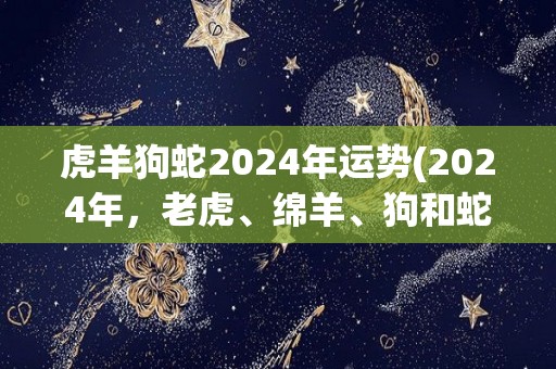 虎羊狗蛇2024年运势(2024年，老虎、绵羊、狗和蛇的运势如何？)