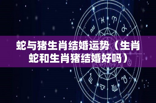 蛇与猪生肖结婚运势（生肖蛇和生肖猪结婚好吗）