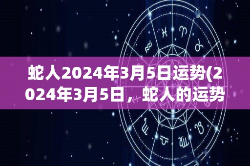 蛇人2024年3月5日运势(2024年3月5日，蛇人的运势如何？)