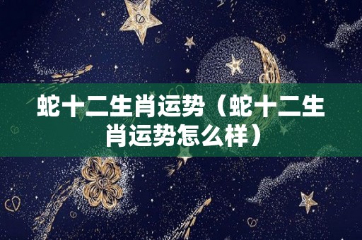 蛇十二生肖运势（蛇十二生肖运势怎么样）