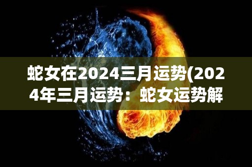 蛇女在2024三月运势(2024年三月运势：蛇女运势解析)