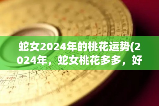 蛇女2024年的桃花运势(2024年，蛇女桃花多多，好事接踵而来！)