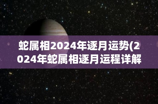 蛇属相2024年逐月运势(2024年蛇属相逐月运程详解)