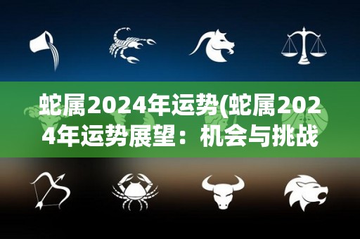 蛇属2024年运势(蛇属2024年运势展望：机会与挑战并存)