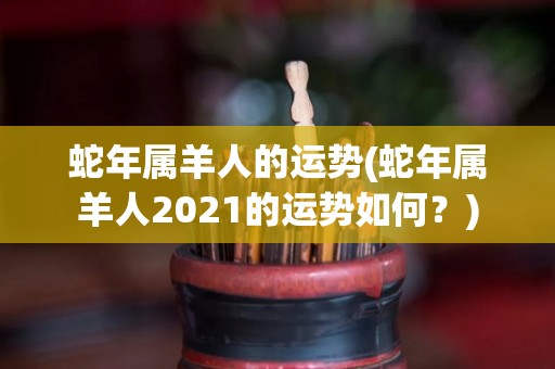 蛇年属羊人的运势(蛇年属羊人2021的运势如何？)