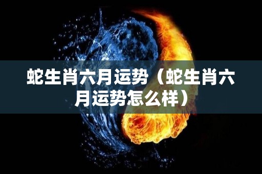 蛇生肖六月运势（蛇生肖六月运势怎么样）