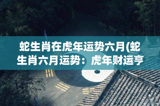 蛇生肖在虎年运势六月(蛇生肖六月运势：虎年财运亨通，多留心人际关系。)