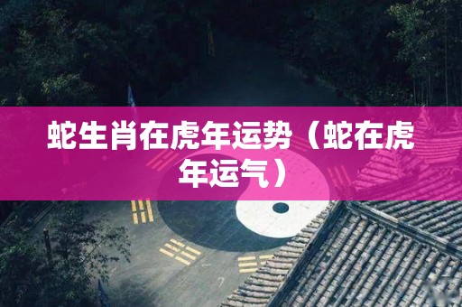 蛇生肖在虎年运势（蛇在虎年运气）