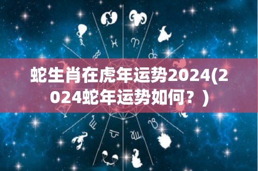 蛇生肖在虎年运势2024(2024蛇年运势如何？)