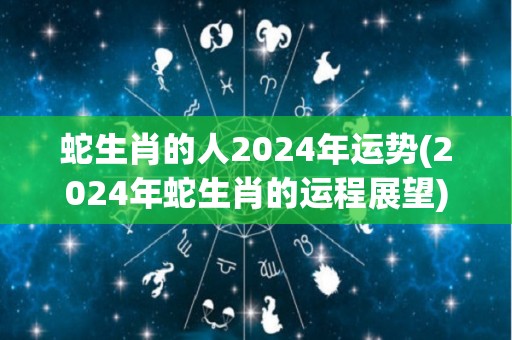 蛇生肖的人2024年运势(2024年蛇生肖的运程展望)