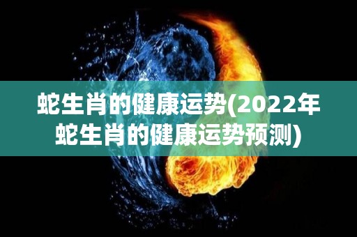 蛇生肖的健康运势(2022年蛇生肖的健康运势预测)